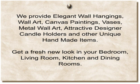 We provide Elegant Wall Hangings, Wall Art, Canvas Paintings, Vases, Metal Wall Art, Attractive Designer Candle Holders and other Unique Hand Made Items.  Get a fresh new look in your Bedroom, Living Room, Kitchen and Dining Rooms.