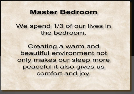 Master Bedroom  We spend 1/3 of our lives in the bedroom.   Creating a warm and beautiful environment not only makes our sleep more peaceful it also gives us comfort and joy.