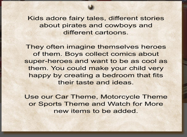Kids adore fairy tales, different stories about pirates and cowboys and different cartoons.  They often imagine themselves heroes of them. Boys collect comics about super-heroes and want to be as cool as them. You could make your child very happy by creating a bedroom that fits their taste and ideas.   Use our Car Theme, Motorcycle Theme or Sports Theme and Watch for More new items to be added.