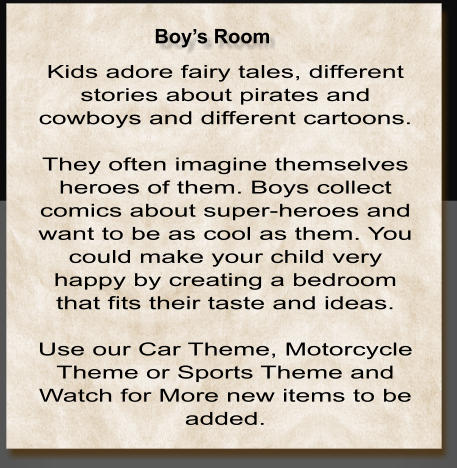 Kids adore fairy tales, different stories about pirates and cowboys and different cartoons.  They often imagine themselves heroes of them. Boys collect comics about super-heroes and want to be as cool as them. You could make your child very happy by creating a bedroom that fits their taste and ideas.   Use our Car Theme, Motorcycle Theme or Sports Theme and Watch for More new items to be added.   Boy’s Room