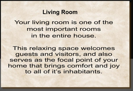 Your living room is one of the  most important rooms  in the entire house.    This relaxing space welcomes guests and visitors, and also serves as the focal point of your home that brings comfort and joy to all of it’s inhabitants. Living Room