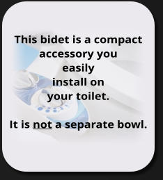 This bidet is a compact accessory you  easily install on your toilet.  It is not a separate bowl.