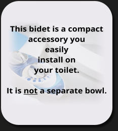 This bidet is a compact accessory you  easily install on your toilet.  It is not a separate bowl.