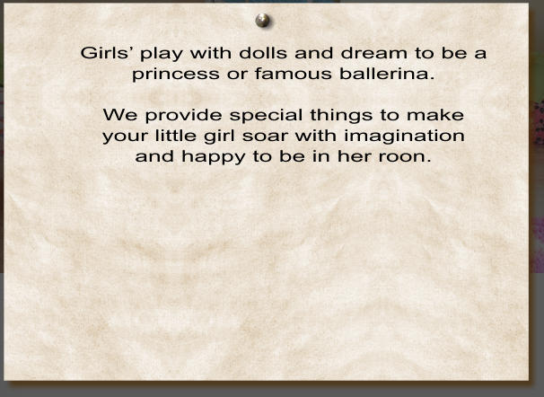 Girl’s Room Girls’ play with dolls and dream to be a princess or famous ballerina.  We provide special things to make your little girl soar with imagination and happy to be in her roon.