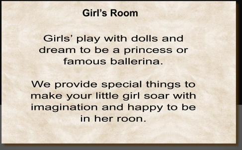Girls’ play with dolls and dream to be a princess or famous ballerina.  We provide special things to make your little girl soar with imagination and happy to be in her roon.   Girl’s Room
